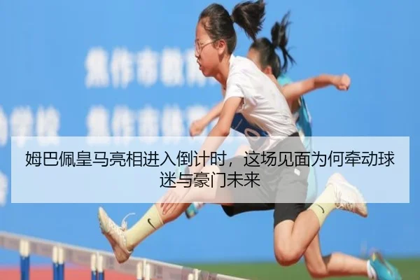 姆巴佩皇马亮相进入倒计时，这场见面为何牵动球迷与豪门未来（aisports）