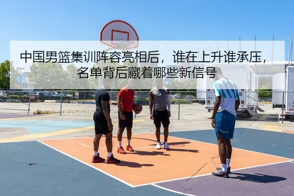 中国男篮集训阵容亮相后，谁在上升谁承压，名单背后藏着哪些新信号（aisports）